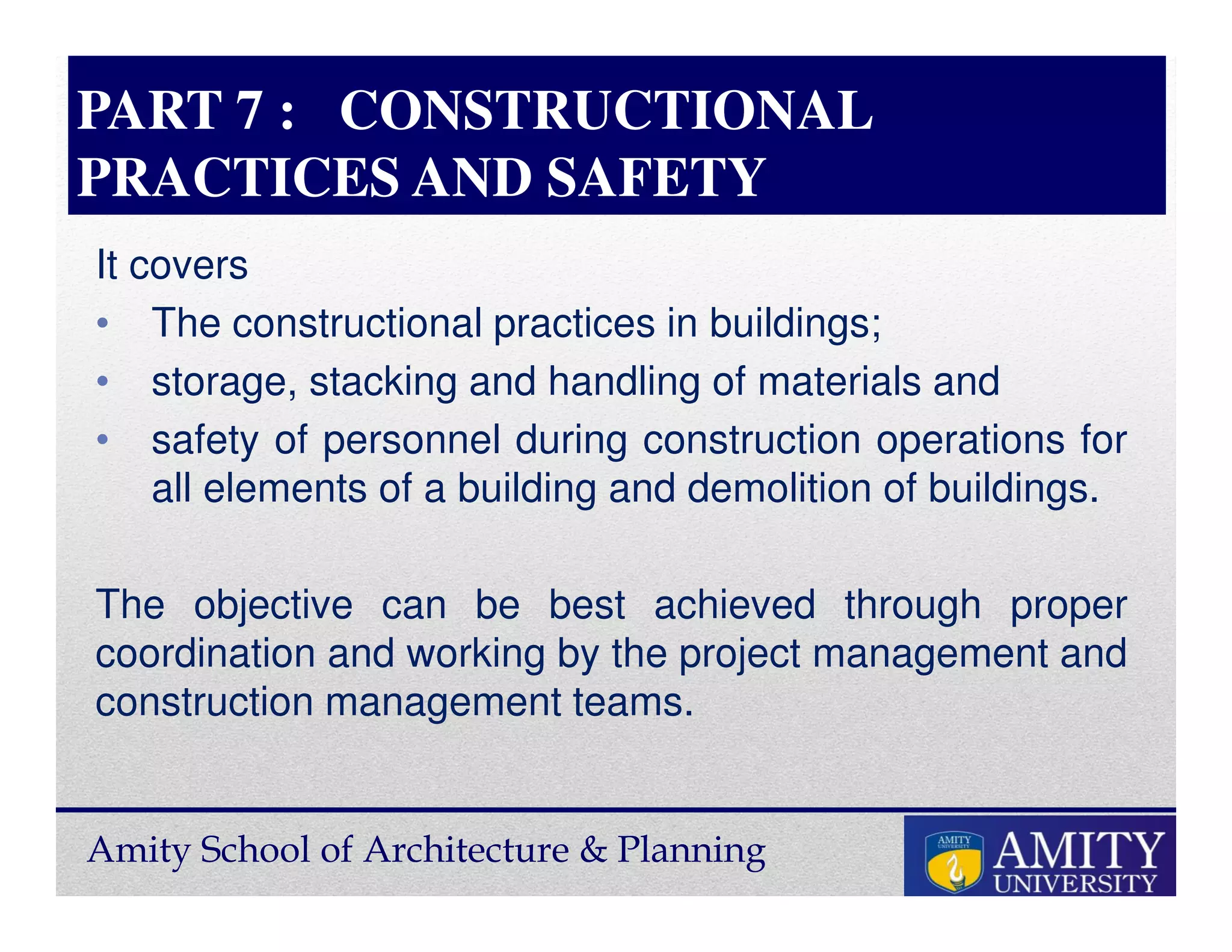 Amity School of Architecture & Planning
PART 7 : CONSTRUCTIONAL
PRACTICES AND SAFETY
It covers
• The constructional practices in buildings;
• storage, stacking and handling of materials and
• safety of personnel during construction operations for
all elements of a building and demolition of buildings.
The objective can be best achieved through proper
coordination and working by the project management and
construction management teams.
 