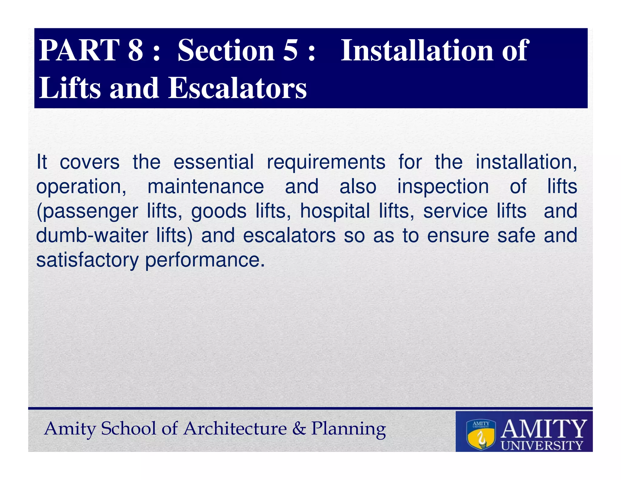 Amity School of Architecture & Planning
PART 8 : Section 5 : Installation of
Lifts and Escalators
It covers the essential requirements for the installation,
operation, maintenance and also inspection of lifts
(passenger lifts, goods lifts, hospital lifts, service lifts and
dumb-waiter lifts) and escalators so as to ensure safe and
satisfactory performance.
 