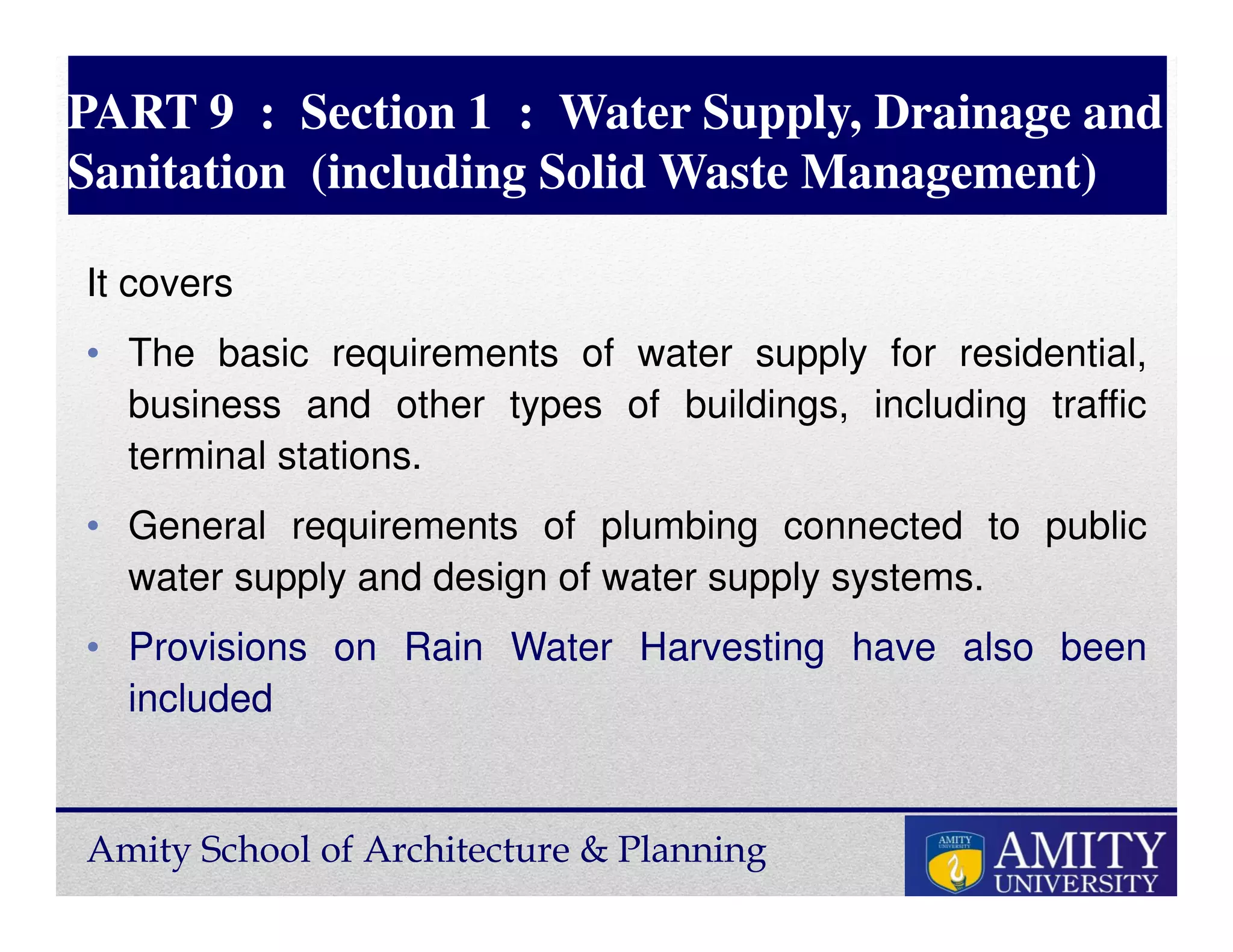 Amity School of Architecture & Planning
PART 9 : Section 1 : Water Supply, Drainage and
Sanitation (including Solid Waste Management)
It covers
• The basic requirements of water supply for residential,
business and other types of buildings, including traffic
terminal stations.
• General requirements of plumbing connected to public
water supply and design of water supply systems.
• Provisions on Rain Water Harvesting have also been
included
 