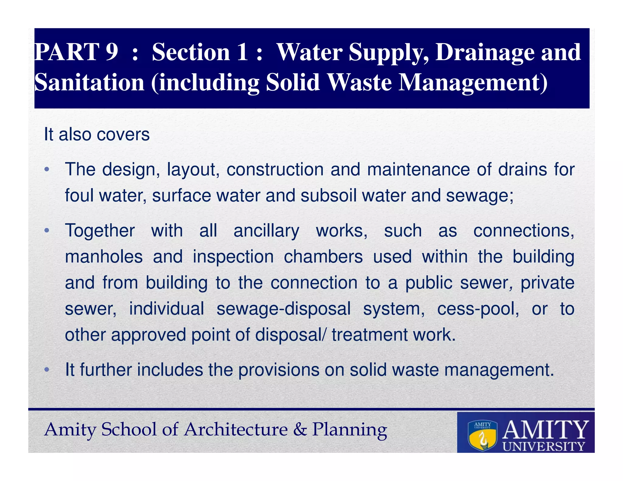 Amity School of Architecture & Planning
PART 9 : Section 1 : Water Supply, Drainage and
Sanitation (including Solid Waste Management)
It also covers
• The design, layout, construction and maintenance of drains for
foul water, surface water and subsoil water and sewage;
• Together with all ancillary works, such as connections,
manholes and inspection chambers used within the building
and from building to the connection to a public sewer, private
sewer, individual sewage-disposal system, cess-pool, or to
other approved point of disposal/ treatment work.
• It further includes the provisions on solid waste management.
 