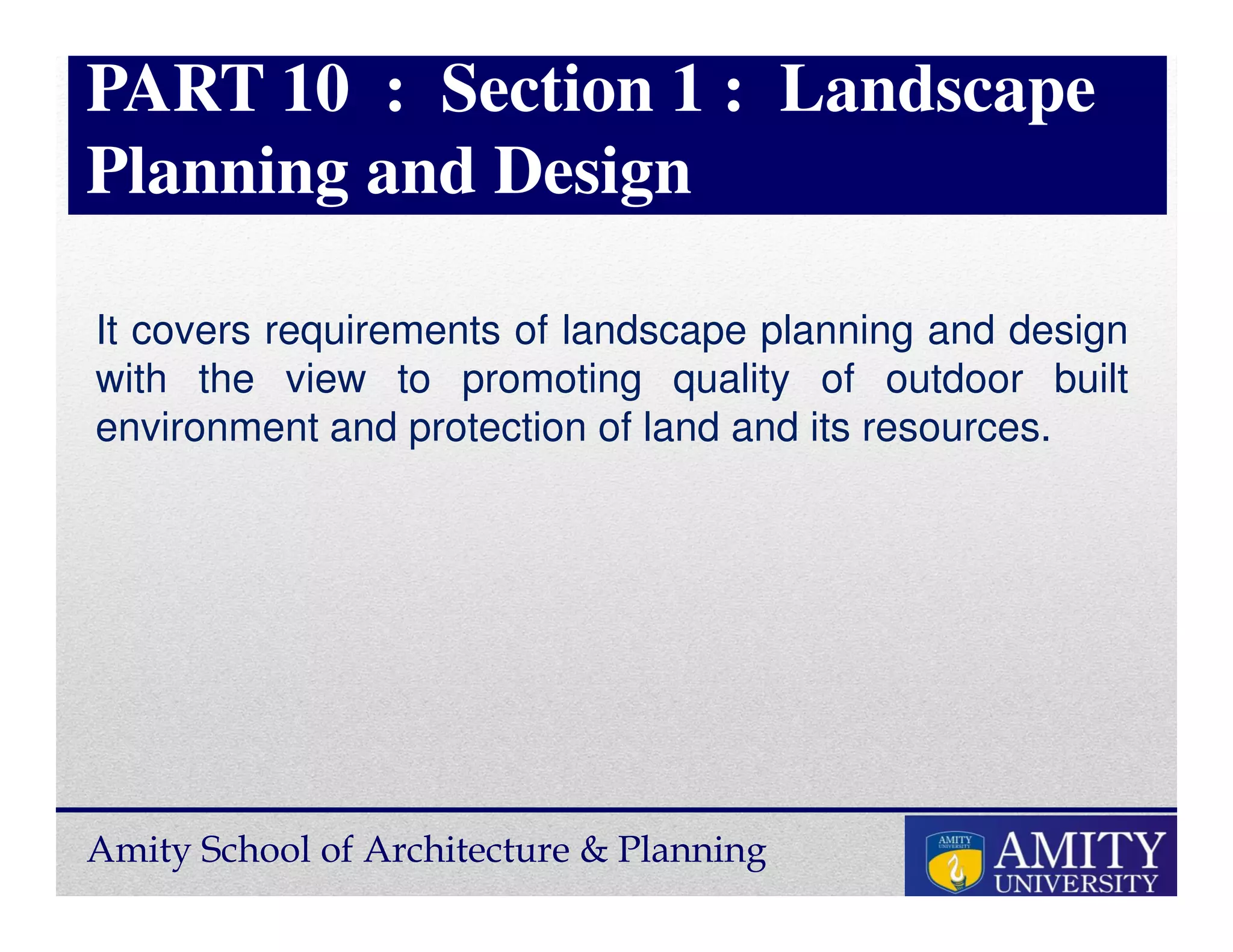 Amity School of Architecture & Planning
PART 10 : Section 1 : Landscape
Planning and Design
It covers requirements of landscape planning and design
with the view to promoting quality of outdoor built
environment and protection of land and its resources.
 