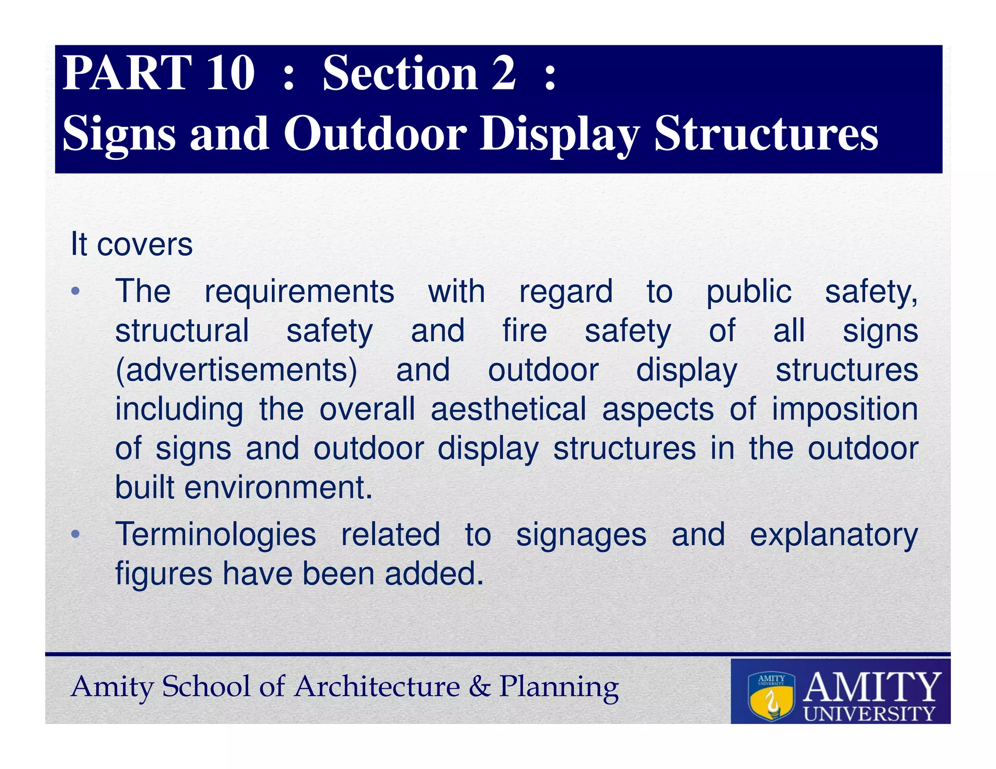 Amity School of Architecture & Planning
PART 10 : Section 2 :
Signs and Outdoor Display Structures
It covers
• The requirements with regard to public safety,
structural safety and fire safety of all signs
(advertisements) and outdoor display structures
including the overall aesthetical aspects of imposition
of signs and outdoor display structures in the outdoor
built environment.
• Terminologies related to signages and explanatory
figures have been added.
 