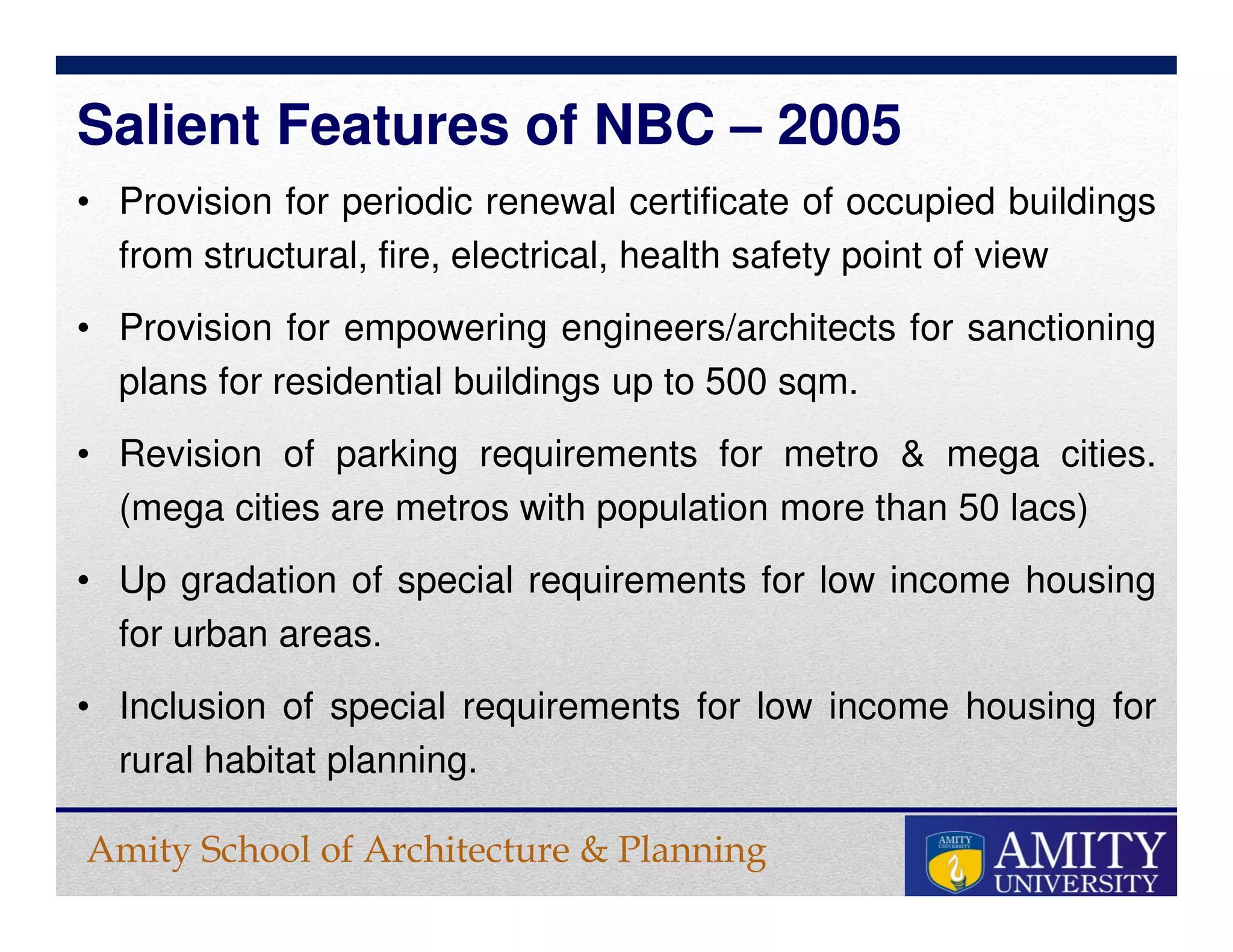 Amity School of Architecture & Planning
• Provision for periodic renewal certificate of occupied buildings
from structural, fire, electrical, health safety point of view
• Provision for empowering engineers/architects for sanctioning
plans for residential buildings up to 500 sqm.
• Revision of parking requirements for metro & mega cities.
(mega cities are metros with population more than 50 lacs)
• Up gradation of special requirements for low income housing
for urban areas.
• Inclusion of special requirements for low income housing for
rural habitat planning.
Salient Features of NBC – 2005
 