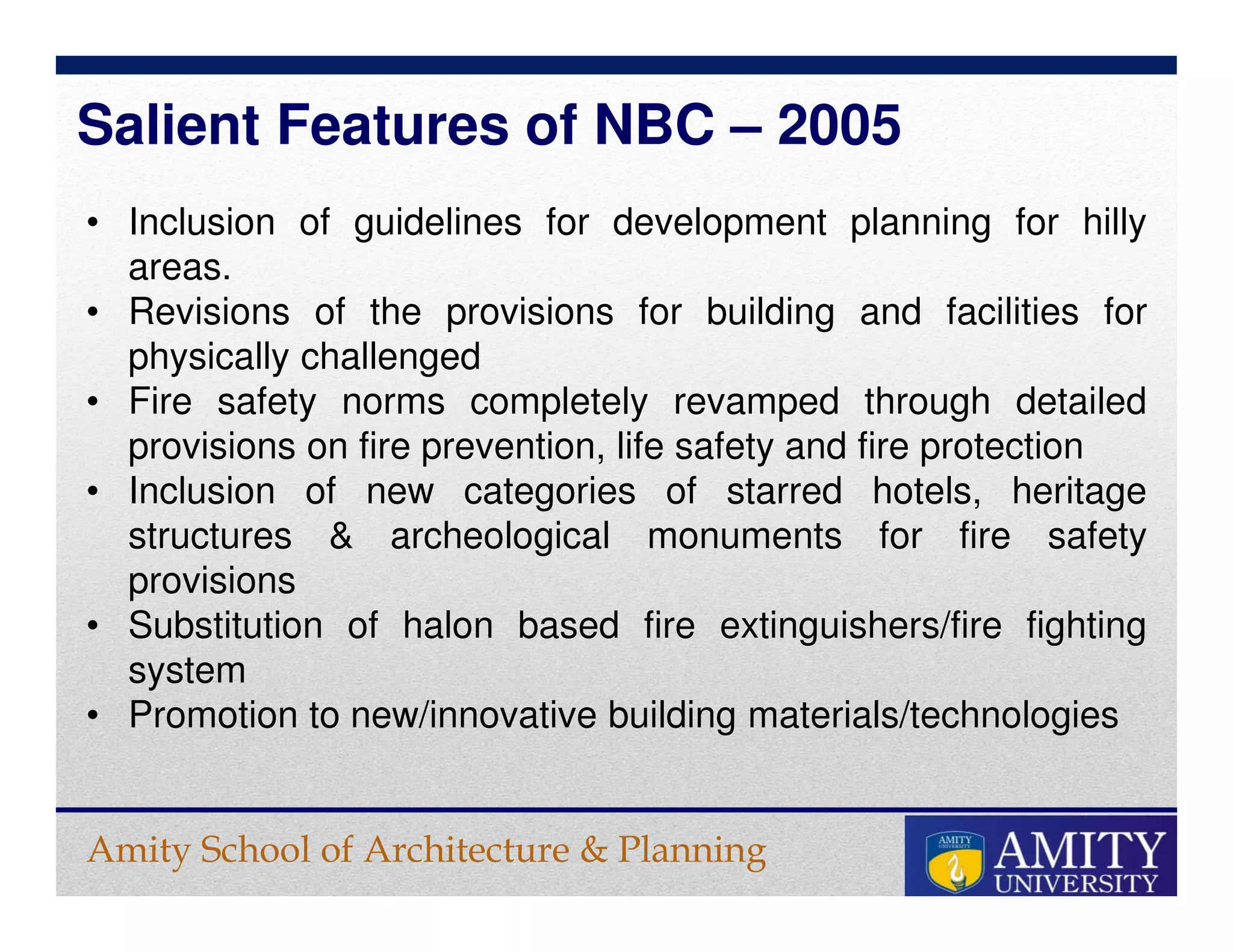Amity School of Architecture & Planning
• Inclusion of guidelines for development planning for hilly
areas.
• Revisions of the provisions for building and facilities for
physically challenged
• Fire safety norms completely revamped through detailed
provisions on fire prevention, life safety and fire protection
• Inclusion of new categories of starred hotels, heritage
structures & archeological monuments for fire safety
provisions
• Substitution of halon based fire extinguishers/fire fighting
system
• Promotion to new/innovative building materials/technologies
Salient Features of NBC – 2005
 