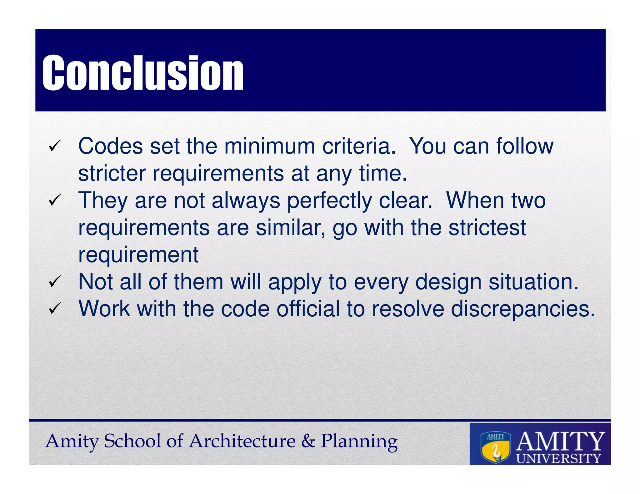 Amity School of Architecture & Planning
Conclusion
Codes set the minimum criteria. You can follow
stricter requirements at any time.
They are not always perfectly clear. When two
requirements are similar, go with the strictest
requirement
Not all of them will apply to every design situation.
Work with the code official to resolve discrepancies.
 