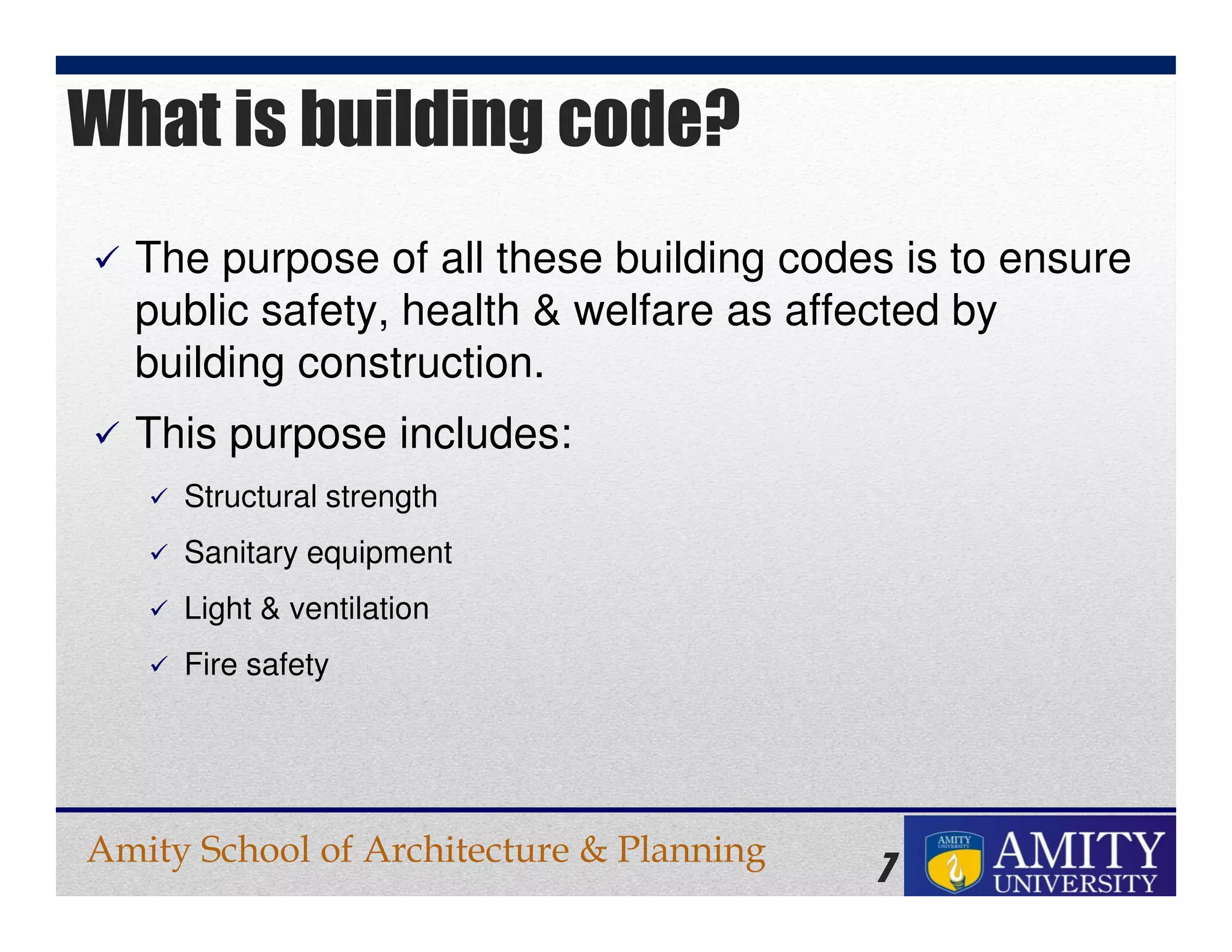 Amity School of Architecture & Planning
7
The purpose of all these building codes is to ensure
public safety, health & welfare as affected by
building construction.
This purpose includes:
Structural strength
Sanitary equipment
Light & ventilation
Fire safety
What is building code?
 