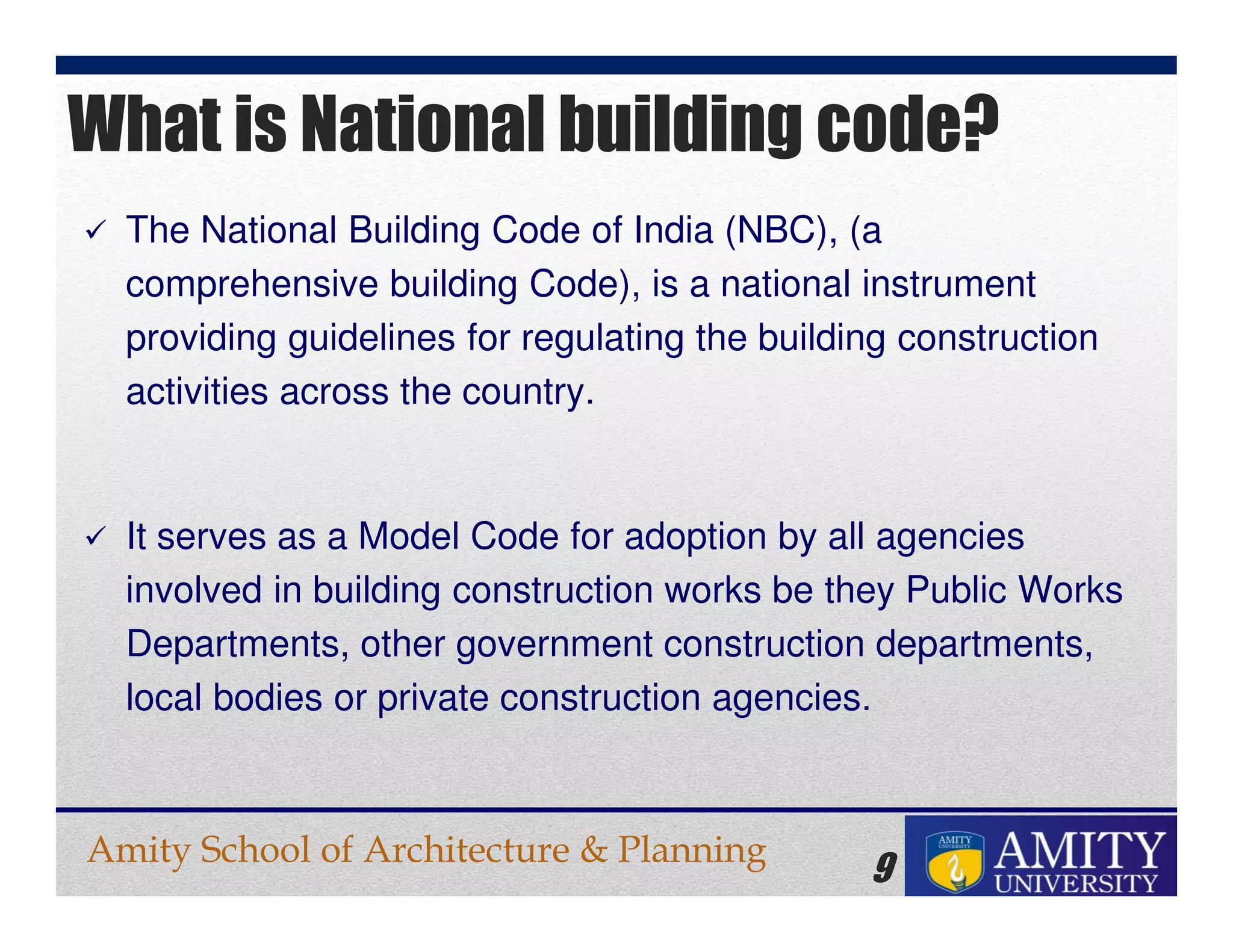 Amity School of Architecture & Planning
9
The National Building Code of India (NBC), (a
comprehensive building Code), is a national instrument
providing guidelines for regulating the building construction
activities across the country.
It serves as a Model Code for adoption by all agencies
involved in building construction works be they Public Works
Departments, other government construction departments,
local bodies or private construction agencies.
What is National building code?
 