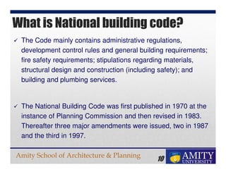 Amity School of Architecture & Planning
10
The Code mainly contains administrative regulations,
development control rules and general building requirements;
fire safety requirements; stipulations regarding materials,
structural design and construction (including safety); and
building and plumbing services.
The National Building Code was first published in 1970 at the
instance of Planning Commission and then revised in 1983.
Thereafter three major amendments were issued, two in 1987
and the third in 1997.
What is National building code?
 