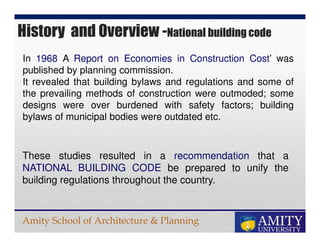 Amity School of Architecture & Planning
These studies resulted in a recommendation that a
NATIONAL BUILDING CODE be prepared to unify the
building regulations throughout the country.
In 1968 A Report on Economies in Construction Cost’ was
published by planning commission.
It revealed that building bylaws and regulations and some of
the prevailing methods of construction were outmoded; some
designs were over burdened with safety factors; building
bylaws of municipal bodies were outdated etc.
History and Overview -National building code
 