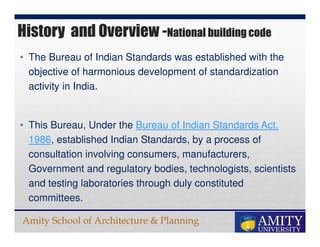 Amity School of Architecture & Planning
• The Bureau of Indian Standards was established with the
objective of harmonious development of standardization
activity in India.
• This Bureau, Under the Bureau of Indian Standards Act,
1986, established Indian Standards, by a process of
consultation involving consumers, manufacturers,
Government and regulatory bodies, technologists, scientists
and testing laboratories through duly constituted
committees.
History and Overview -National building code
 