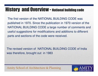 Amity School of Architecture & Planning
History and Overview - National building code
The first version of the NATIONAL BUILDING CODE was
published in 1970. Since the publication in 1970 version of the
NATIONAL BUILDING CODE a large number of comments and
useful suggestions for modifications and additions to different
parts and sections of the code were received.
The revised version of NATIONAL BUILDING CODE of India
was therefore, brought out in 1983
 