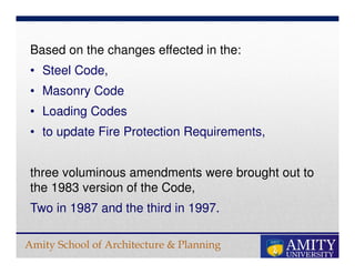 Amity School of Architecture & Planning
Based on the changes effected in the:
• Steel Code,
• Masonry Code
• Loading Codes
• to update Fire Protection Requirements,
three voluminous amendments were brought out to
the 1983 version of the Code,
Two in 1987 and the third in 1997.
 
