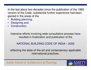 Amity School of Architecture & Planning
In the last about two decades since the publication of the 1983
version of the Code, substantial further experience had been
gained in the areas of the
• Building planning,
• Designing and
• Construction.
Intensive efforts involving wide consultative process have
resulted in finalization and publication of the
NATIONAL BUILDING CODE OF INDIA – 2005
reflecting the state-of-the-art and contemporary applicable
international practices.
 