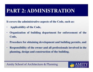 Amity School of Architecture & Planning
PART 2: ADMINISTRATION
It covers the administrative aspects of the Code, such as:
• Applicability of the Code,
• Organization of building department for enforcement of the
Code,
• Procedure for obtaining development and building permits, and
• Responsibility of the owner and all professionals involved in the
planning, design and construction of the building.
 