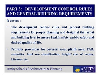 Amity School of Architecture & Planning
PART 3: DEVELOPMENT CONTROL RULES
AND GENERAL BUILDING REQUIREMENTS
It covers :
• The development control rules and general building
requirements for proper planning and design at the layout
and building level to ensure health safety, public safety and
desired quality of life.
• Provides provisions for covered area, plinth area, FAR,
amenities, land use classification, height/ size of rooms,
kitchens etc.
 
