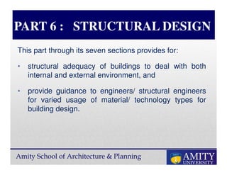 Amity School of Architecture & Planning
PART 6 : STRUCTURAL DESIGN
This part through its seven sections provides for:
• structural adequacy of buildings to deal with both
internal and external environment, and
• provide guidance to engineers/ structural engineers
for varied usage of material/ technology types for
building design.
 