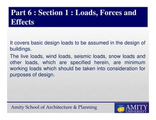 Amity School of Architecture & Planning
Part 6 : Section 1 : Loads, Forces and
Effects
It covers basic design loads to be assumed in the design of
buildings.
The live loads, wind loads, seismic loads, snow loads and
other loads, which are specified herein, are minimum
working loads which should be taken into consideration for
purposes of design.
 
