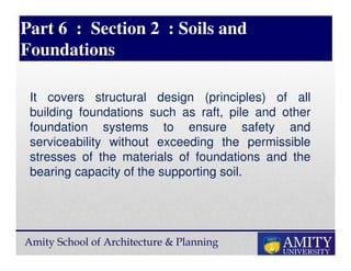 Amity School of Architecture & Planning
Part 6 : Section 2 : Soils and
Foundations
It covers structural design (principles) of all
building foundations such as raft, pile and other
foundation systems to ensure safety and
serviceability without exceeding the permissible
stresses of the materials of foundations and the
bearing capacity of the supporting soil.
 