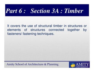 Amity School of Architecture & Planning
Part 6 : Section 3A : Timber
It covers the use of structural timber in structures or
elements of structures connected together by
fasteners/ fastening techniques.
 