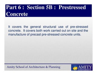 Amity School of Architecture & Planning
Part 6 : Section 5B : Prestressed
Concrete
It covers the general structural use of pre-stressed
concrete. It covers both work carried out on site and the
manufacture of precast pre-stressed concrete units.
 