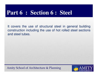 Amity School of Architecture & Planning
Part 6 : Section 6 : Steel
It covers the use of structural steel in general building
construction including the use of hot rolled steel sections
and steel tubes.
 