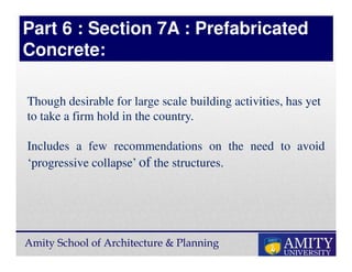 Amity School of Architecture & Planning
Though desirable for large scale building activities, has yet
to take a firm hold in the country.
Includes a few recommendations on the need to avoid
‘progressive collapse’ of the structures.
Part 6 : Section 7A : Prefabricated
Concrete:
 