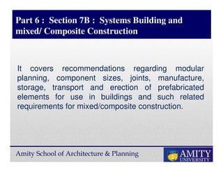 Amity School of Architecture & Planning
Part 6 : Section 7B : Systems Building and
mixed/ Composite Construction
It covers recommendations regarding modular
planning, component sizes, joints, manufacture,
storage, transport and erection of prefabricated
elements for use in buildings and such related
requirements for mixed/composite construction.
 