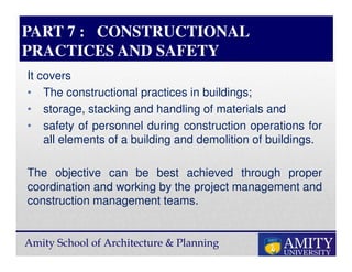 Amity School of Architecture & Planning
PART 7 : CONSTRUCTIONAL
PRACTICES AND SAFETY
It covers
• The constructional practices in buildings;
• storage, stacking and handling of materials and
• safety of personnel during construction operations for
all elements of a building and demolition of buildings.
The objective can be best achieved through proper
coordination and working by the project management and
construction management teams.
 