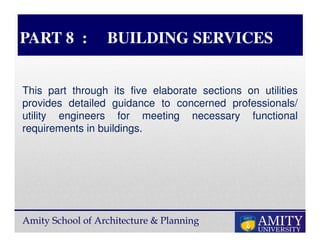 Amity School of Architecture & Planning
PART 8 : BUILDING SERVICES
This part through its five elaborate sections on utilities
provides detailed guidance to concerned professionals/
utility engineers for meeting necessary functional
requirements in buildings.
 