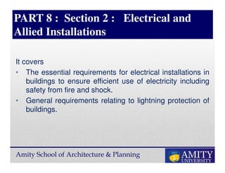 Amity School of Architecture & Planning
PART 8 : Section 2 : Electrical and
Allied Installations
It covers
• The essential requirements for electrical installations in
buildings to ensure efficient use of electricity including
safety from fire and shock.
• General requirements relating to lightning protection of
buildings.
 
