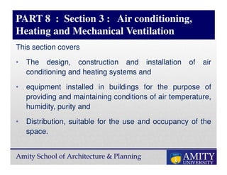 Amity School of Architecture & Planning
PART 8 : Section 3 : Air conditioning,
Heating and Mechanical Ventilation
This section covers
• The design, construction and installation of air
conditioning and heating systems and
• equipment installed in buildings for the purpose of
providing and maintaining conditions of air temperature,
humidity, purity and
• Distribution, suitable for the use and occupancy of the
space.
 