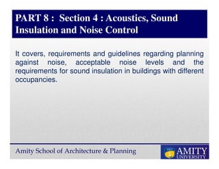 Amity School of Architecture & Planning
PART 8 : Section 4 : Acoustics, Sound
Insulation and Noise Control
It covers, requirements and guidelines regarding planning
against noise, acceptable noise levels and the
requirements for sound insulation in buildings with different
occupancies.
 