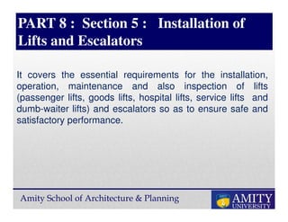 Amity School of Architecture & Planning
PART 8 : Section 5 : Installation of
Lifts and Escalators
It covers the essential requirements for the installation,
operation, maintenance and also inspection of lifts
(passenger lifts, goods lifts, hospital lifts, service lifts and
dumb-waiter lifts) and escalators so as to ensure safe and
satisfactory performance.
 