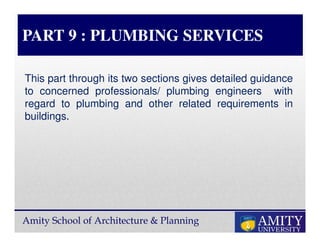 Amity School of Architecture & Planning
PART 9 : PLUMBING SERVICES
This part through its two sections gives detailed guidance
to concerned professionals/ plumbing engineers with
regard to plumbing and other related requirements in
buildings.
 