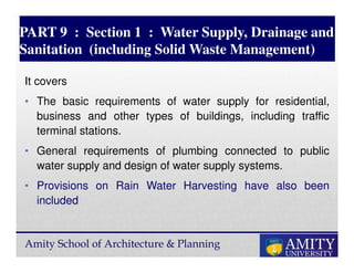 Amity School of Architecture & Planning
PART 9 : Section 1 : Water Supply, Drainage and
Sanitation (including Solid Waste Management)
It covers
• The basic requirements of water supply for residential,
business and other types of buildings, including traffic
terminal stations.
• General requirements of plumbing connected to public
water supply and design of water supply systems.
• Provisions on Rain Water Harvesting have also been
included
 