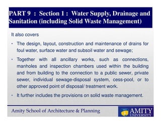 Amity School of Architecture & Planning
PART 9 : Section 1 : Water Supply, Drainage and
Sanitation (including Solid Waste Management)
It also covers
• The design, layout, construction and maintenance of drains for
foul water, surface water and subsoil water and sewage;
• Together with all ancillary works, such as connections,
manholes and inspection chambers used within the building
and from building to the connection to a public sewer, private
sewer, individual sewage-disposal system, cess-pool, or to
other approved point of disposal/ treatment work.
• It further includes the provisions on solid waste management.
 