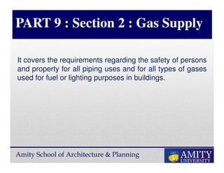 Amity School of Architecture & Planning
PART 9 : Section 2 : Gas Supply
It covers the requirements regarding the safety of persons
and property for all piping uses and for all types of gases
used for fuel or lighting purposes in buildings.
 