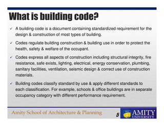 Amity School of Architecture & Planning
5
A building code is a document containing standardized requirement for the
design & construction of most types of building.
Codes regulate building construction & building use in order to protect the
health, safety & welfare of the occupant.
Codes express all aspects of construction including structural integrity, fire
resistance, safe exists, lighting, electrical, energy conservation, plumbing,
sanitary facilities, ventilation, seismic design & correct use of construction
materials.
Building codes classify standard by use & apply different standards to
each classification. For example, schools & office buildings are in separate
occupancy category with different performance requirement.
What is building code?
 