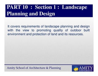 Amity School of Architecture & Planning
PART 10 : Section 1 : Landscape
Planning and Design
It covers requirements of landscape planning and design
with the view to promoting quality of outdoor built
environment and protection of land and its resources.
 