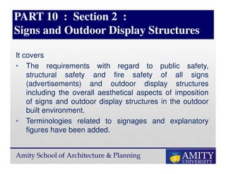 Amity School of Architecture & Planning
PART 10 : Section 2 :
Signs and Outdoor Display Structures
It covers
• The requirements with regard to public safety,
structural safety and fire safety of all signs
(advertisements) and outdoor display structures
including the overall aesthetical aspects of imposition
of signs and outdoor display structures in the outdoor
built environment.
• Terminologies related to signages and explanatory
figures have been added.
 