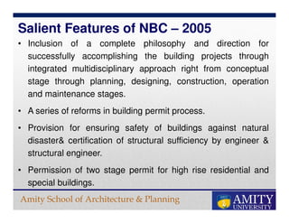 Amity School of Architecture & Planning
• Inclusion of a complete philosophy and direction for
successfully accomplishing the building projects through
integrated multidisciplinary approach right from conceptual
stage through planning, designing, construction, operation
and maintenance stages.
• A series of reforms in building permit process.
• Provision for ensuring safety of buildings against natural
disaster& certification of structural sufficiency by engineer &
structural engineer.
• Permission of two stage permit for high rise residential and
special buildings.
Salient Features of NBC – 2005
 