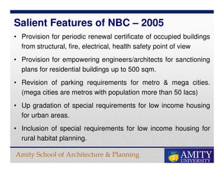 Amity School of Architecture & Planning
• Provision for periodic renewal certificate of occupied buildings
from structural, fire, electrical, health safety point of view
• Provision for empowering engineers/architects for sanctioning
plans for residential buildings up to 500 sqm.
• Revision of parking requirements for metro & mega cities.
(mega cities are metros with population more than 50 lacs)
• Up gradation of special requirements for low income housing
for urban areas.
• Inclusion of special requirements for low income housing for
rural habitat planning.
Salient Features of NBC – 2005
 