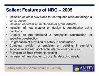 Amity School of Architecture & Planning
• Inclusion of latest provisions for earthquake resistant design &
construction
• Inclusion of details on multi-disaster prone districts
• Inclusion of new chapter on design & construction using
bamboos
• Chapter on pre-fabricated & composite construction for
speedier construction
• Up gradation of provision of safety in construction.
• Complete revision of provision on building & plumbing
services in line with applicable international practices.
• Provision on Rain Water Harvesting
• Inclusion of new chapter to cover landscaping needs.
Salient Features of NBC – 2005
 