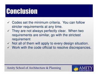 Amity School of Architecture & Planning
Conclusion
Codes set the minimum criteria. You can follow
stricter requirements at any time.
They are not always perfectly clear. When two
requirements are similar, go with the strictest
requirement
Not all of them will apply to every design situation.
Work with the code official to resolve discrepancies.
 