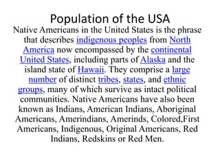 Population of the USA
Native Americans in the United States is the phrase
that describes indigenous peoples from North
America now encompassed by the continental
United States, including parts of Alaska and the
island state of Hawaii. They comprise a large
number of distinct tribes, states, and ethnic
groups, many of which survive as intact political
communities. Native Americans have also been
known as Indians, American Indians, Aboriginal
Americans, Amerindians, Amerinds, Colored,First
Americans, Indigenous, Original Americans, Red
Indians, Redskins or Red Men.

 