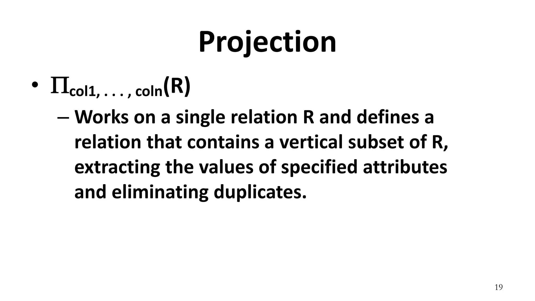 19
Projection
• col1, . . . , coln(R)
– Works on a single relation R and defines a
relation that contains a vertical subset of R,
extracting the values of specified attributes
and eliminating duplicates.
 