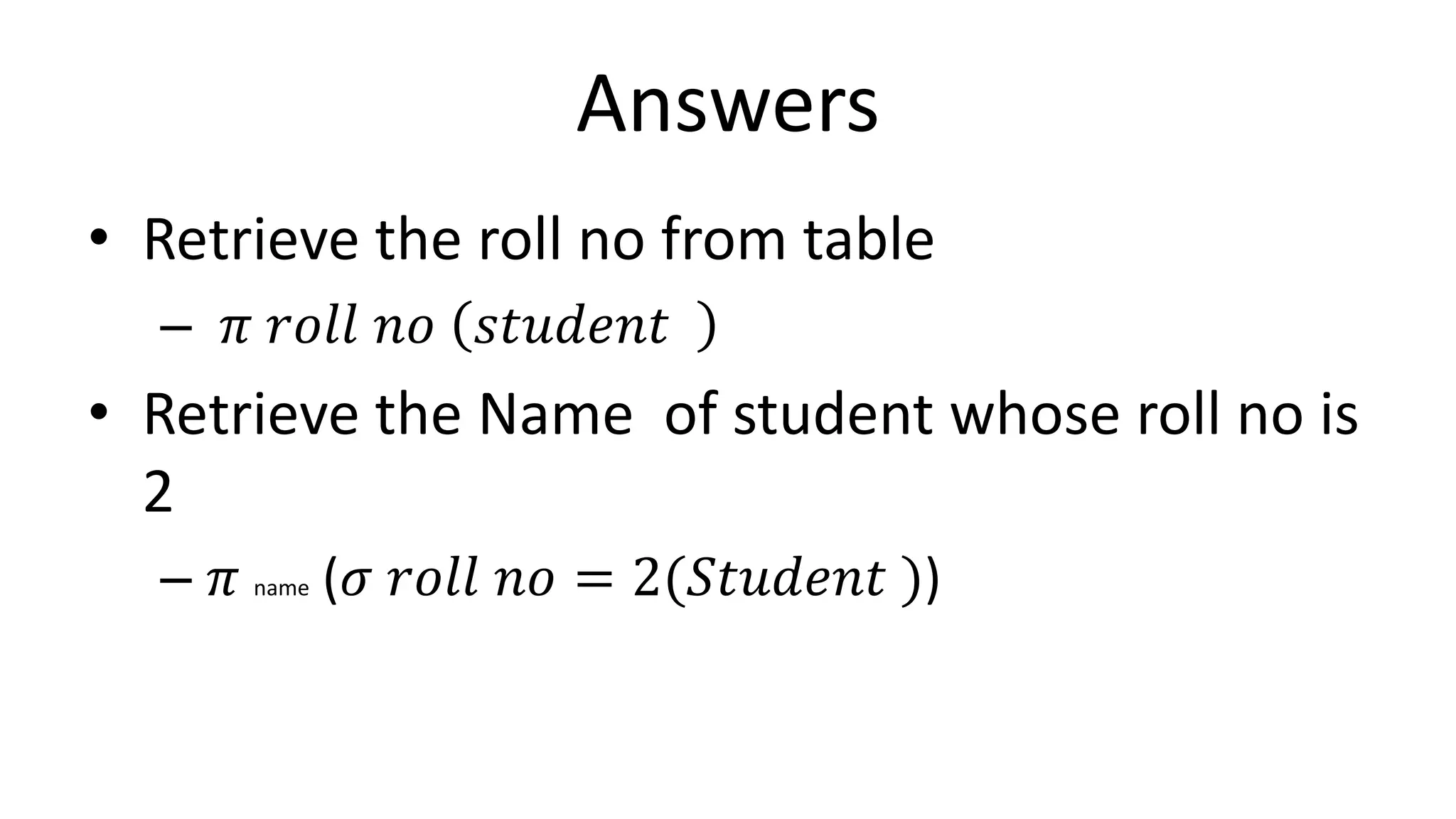 Answers
• Retrieve the roll no from table
– 𝜋 𝑟𝑜𝑙𝑙 𝑛𝑜 𝑠𝑡𝑢𝑑𝑒𝑛𝑡
• Retrieve the Name of student whose roll no is
2
– 𝜋 name (𝜎 𝑟𝑜𝑙𝑙 𝑛𝑜 = 2(𝑆𝑡𝑢𝑑𝑒𝑛𝑡 ))
 
