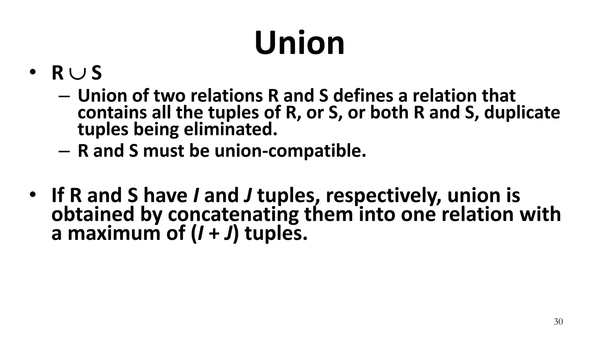 30
Union
• R  S
– Union of two relations R and S defines a relation that
contains all the tuples of R, or S, or both R and S, duplicate
tuples being eliminated.
– R and S must be union-compatible.
• If R and S have I and J tuples, respectively, union is
obtained by concatenating them into one relation with
a maximum of (I + J) tuples.
 