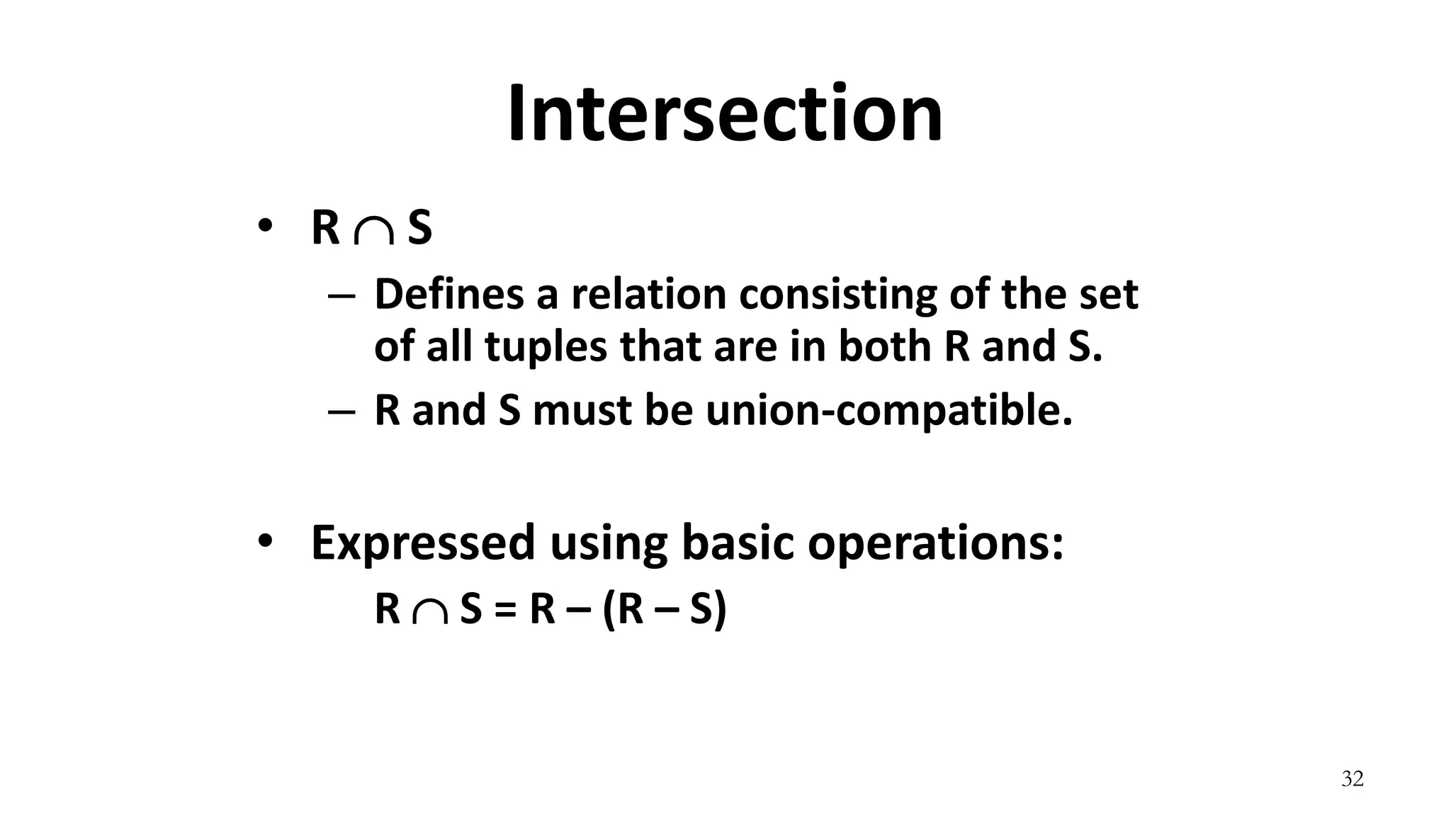 32
Intersection
• R  S
– Defines a relation consisting of the set
of all tuples that are in both R and S.
– R and S must be union-compatible.
• Expressed using basic operations:
R  S = R – (R – S)
 