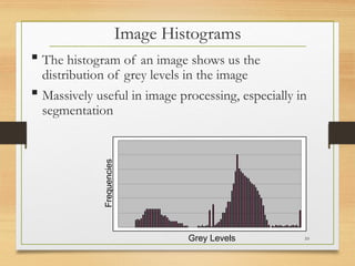 Image Histograms
 The histogram of an image shows us the
distribution of grey levels in the image
 Massively useful in image processing, especially in
segmentation
Grey Levels
Frequencies
10
 